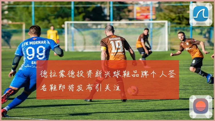 德拉蒙德投资新兴球鞋品牌个人签名鞋即将发布引关注