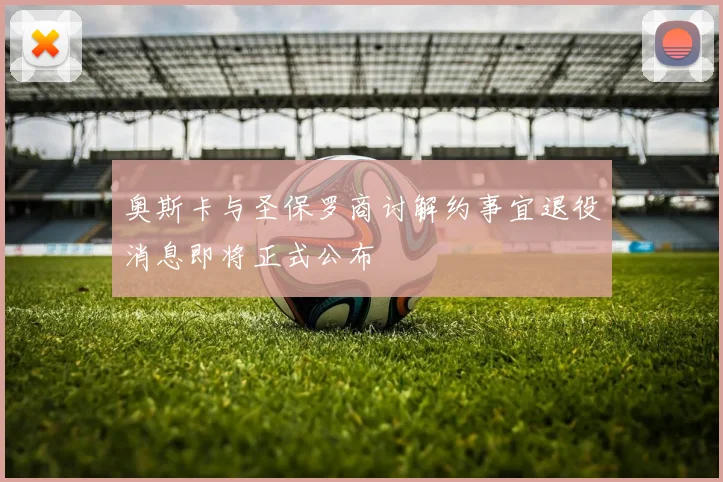 奥斯卡与圣保罗商讨解约事宜退役消息即将正式公布