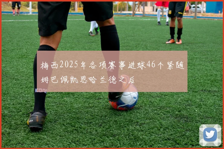 梅西2025年各项赛事进球46个紧随姆巴佩凯恩哈兰德之后