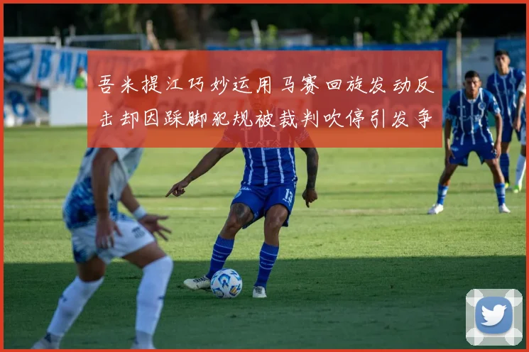 吾米提江巧妙运用马赛回旋发动反击却因踩脚犯规被裁判吹停引发争议