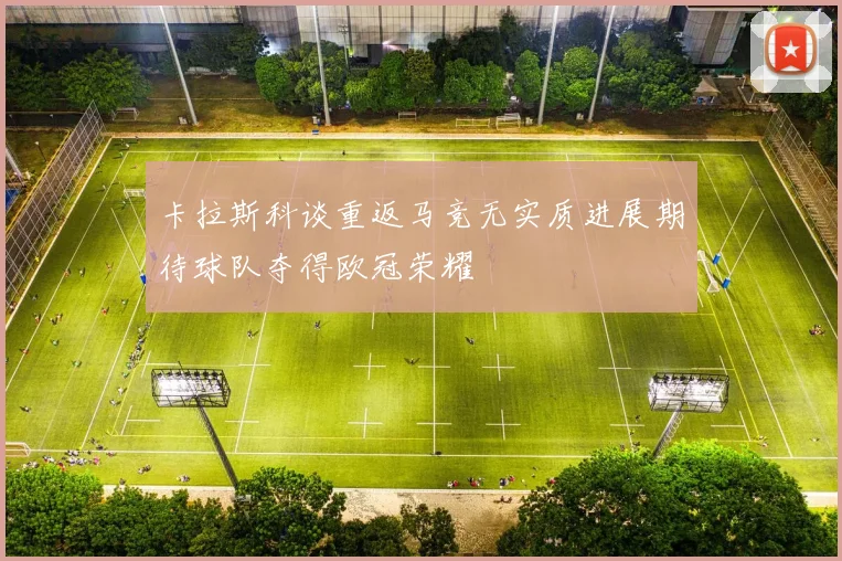 卡拉斯科谈重返马竞无实质进展期待球队夺得欧冠荣耀