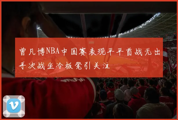 曾凡博NBA中国赛表现平平首战无出手次战坐冷板凳引关注