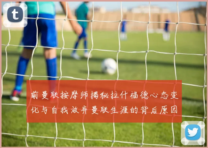 前曼联按摩师揭秘拉什福德心态变化与自我放弃曼联生涯的背后原因