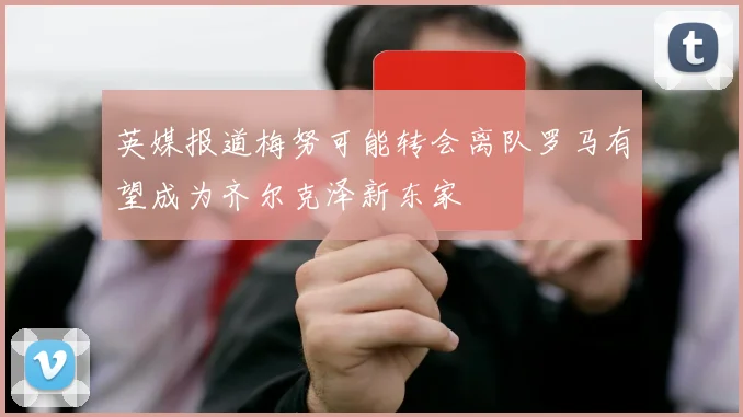 英媒报道梅努可能转会离队罗马有望成为齐尔克泽新东家