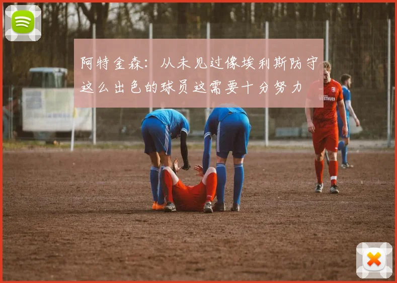 阿特金森：从未见过像埃利斯防守这么出色的球员这需要十分努力