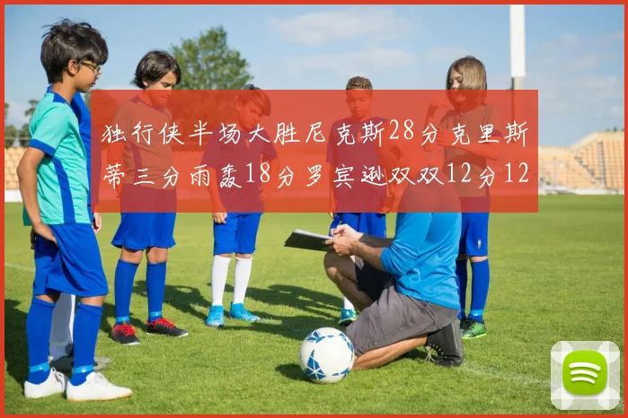 独行侠半场大胜尼克斯28分克里斯蒂三分雨轰18分罗宾逊双双12分12篮板表现出色