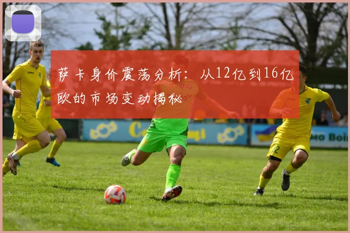 萨卡身价震荡分析：从12亿到16亿欧的市场变动揭秘