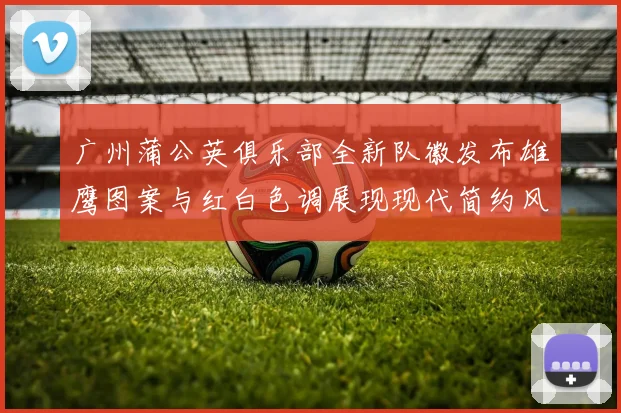 广州蒲公英俱乐部全新队徽发布雄鹰图案与红白色调展现现代简约风格