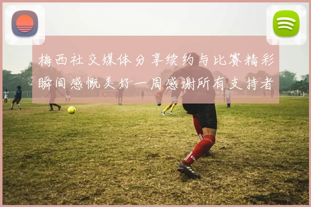 梅西社交媒体分享续约与比赛精彩瞬间感慨美好一周感谢所有支持者
