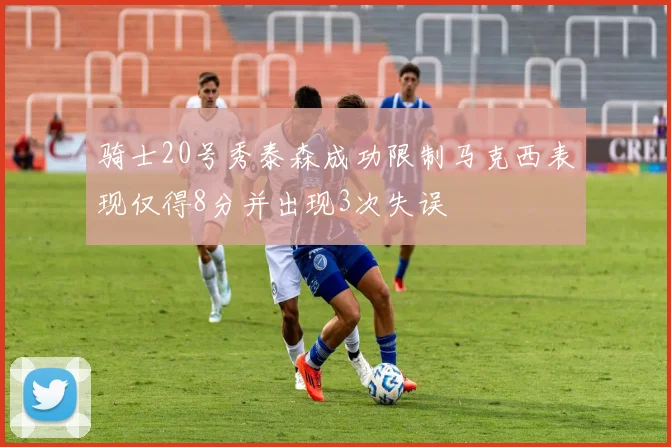 骑士20号秀泰森成功限制马克西表现仅得8分并出现3次失误