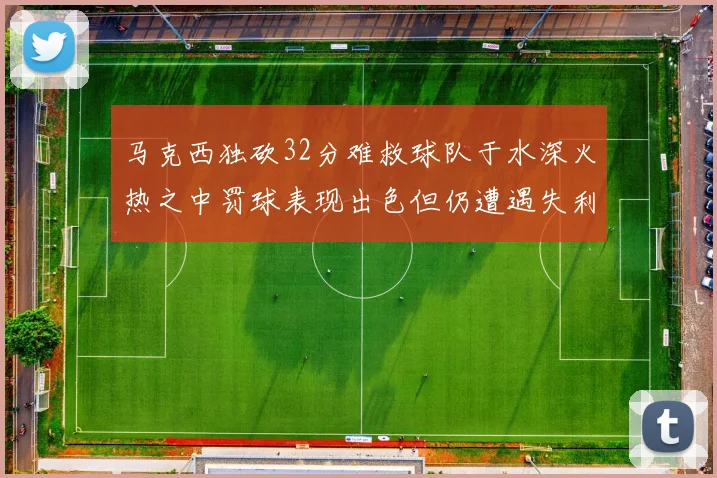 马克西独砍32分难救球队于水深火热之中罚球表现出色但仍遭遇失利