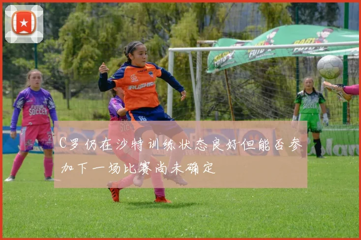 C罗仍在沙特训练状态良好但能否参加下一场比赛尚未确定