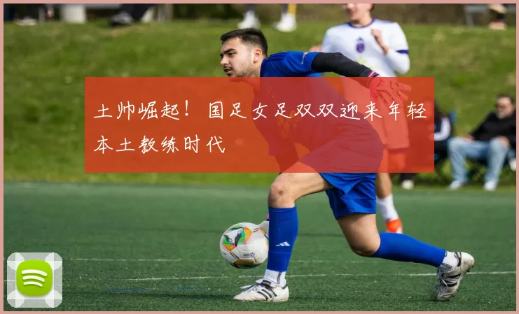 土帅崛起！国足女足双双迎来年轻本土教练时代