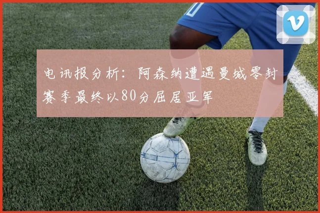 电讯报分析：阿森纳遭遇曼城零封赛季最终以80分屈居亚军